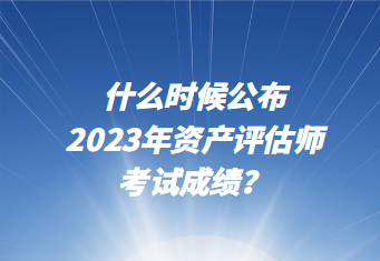 什么時(shí)候公布2023年資產(chǎn)評估師考試成績？