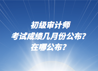 初級審計師考試成績幾月份公布？在哪公布？