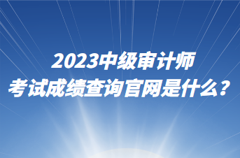 2023中級(jí)審計(jì)師考試成績(jī)查詢官網(wǎng)是什么？