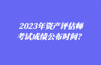 2023年資產評估師考試成績公布時間？1