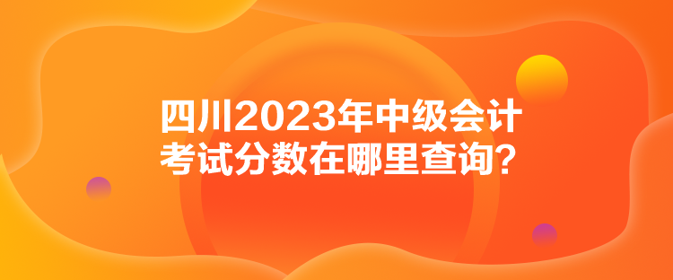 四川2023年中級(jí)會(huì)計(jì)考試分?jǐn)?shù)在哪里查詢？