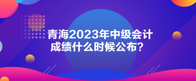 青海2023年中級(jí)會(huì)計(jì)成績(jī)什么時(shí)候公布？