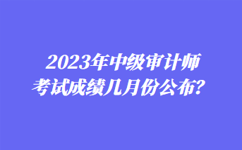 2023年中級(jí)審計(jì)師考試成績(jī)幾月份公布？