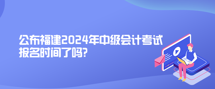 公布福建2024年中級(jí)會(huì)計(jì)考試報(bào)名時(shí)間了嗎？