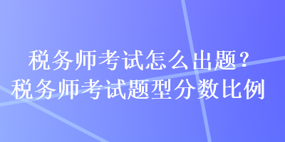 稅務(wù)師考試怎么出題？稅務(wù)師考試題型分?jǐn)?shù)比例