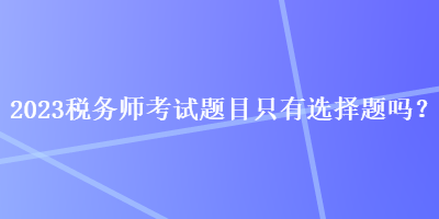 2023稅務(wù)師考試題目只有選擇題嗎？