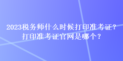 2023稅務(wù)師什么時(shí)候打印準(zhǔn)考證？打印準(zhǔn)考證官網(wǎng)是哪個(gè)？