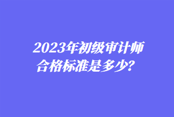 2023年初級審計(jì)師合格標(biāo)準(zhǔn)是多少？