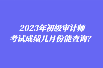 2023年初級(jí)審計(jì)師考試成績(jī)幾月份能查詢？