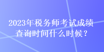 2023年稅務(wù)師考試成績查詢時間什么時候？