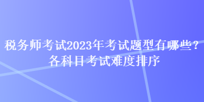 稅務(wù)師考試2023年考試題型有哪些？各科目考試難度排序