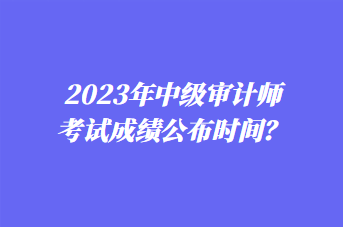 2023年中級(jí)審計(jì)師考試成績(jī)公布時(shí)間？