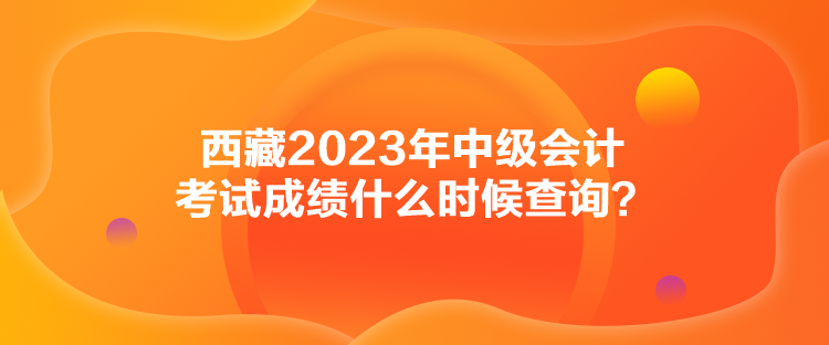 西藏2023年中級會計考試成績什么時候查詢？