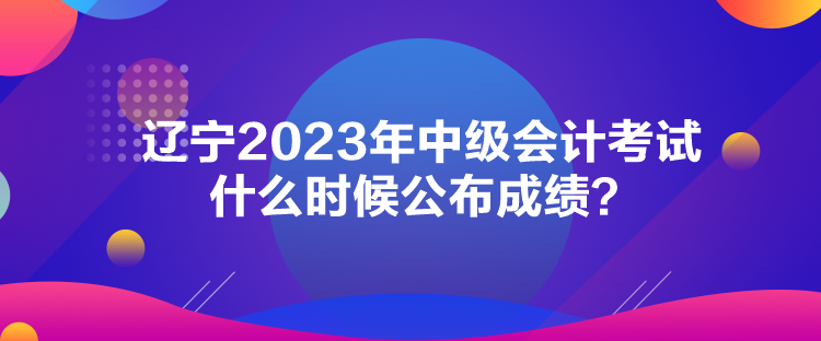 遼寧2023年中級(jí)會(huì)計(jì)考試什么時(shí)候公布成績(jī)？