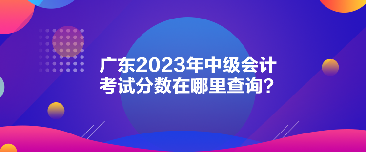 廣東2023年中級會計考試分?jǐn)?shù)在哪里查詢？