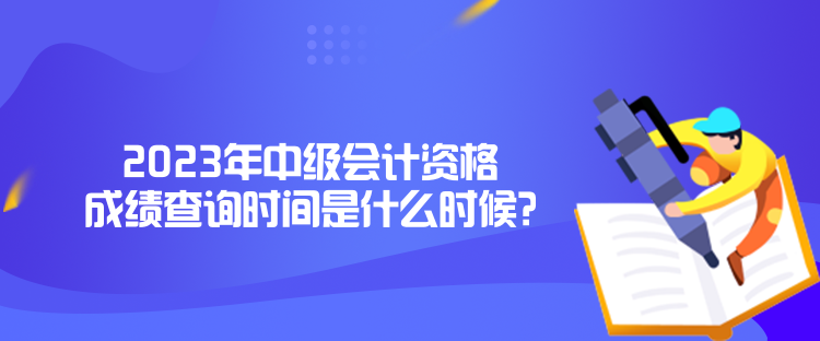 2023年中級會計資格成績查詢時間是什么時候？