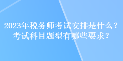 2023年稅務師考試安排是什么？考試科目題型有哪些要求？