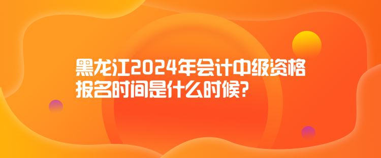 黑龍江2024年會計中級資格報名時間是什么時候？