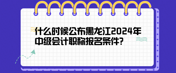 什么時候公布黑龍江2024年中級會計職稱報名條件？