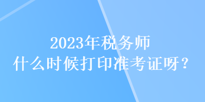 2023年稅務(wù)師什么時候打印準(zhǔn)考證呀？