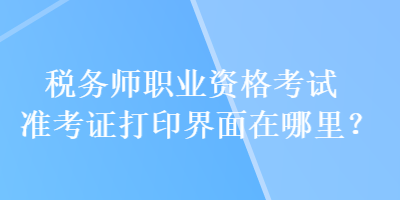 稅務師職業(yè)資格考試準考證打印界面在哪里？