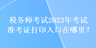 稅務(wù)師考試2023年考試準(zhǔn)考證打印入口在哪里？