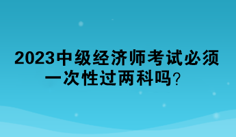 2023中級(jí)經(jīng)濟(jì)師考試必須一次性過兩科嗎？