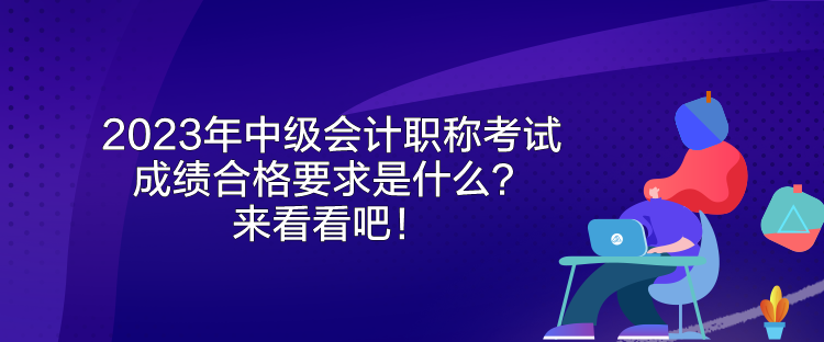 2023年中級會計職稱考試成績合格要求是什么？來看看吧！