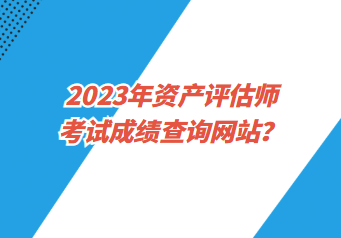 2023年資產(chǎn)評估師考試成績查詢網(wǎng)站？