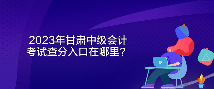 2023年甘肅中級會(huì)計(jì)考試查分入口在哪里？