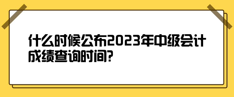 什么時(shí)候公布2023年中級(jí)會(huì)計(jì)成績(jī)查詢時(shí)間？