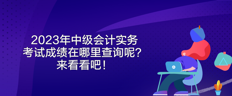 2023年中級會計實務(wù)考試成績在哪里查詢呢？來看看吧！