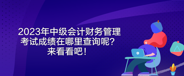 2023年中級(jí)會(huì)計(jì)財(cái)務(wù)管理考試成績(jī)?cè)谀睦锊樵兡?？?lái)看看吧！