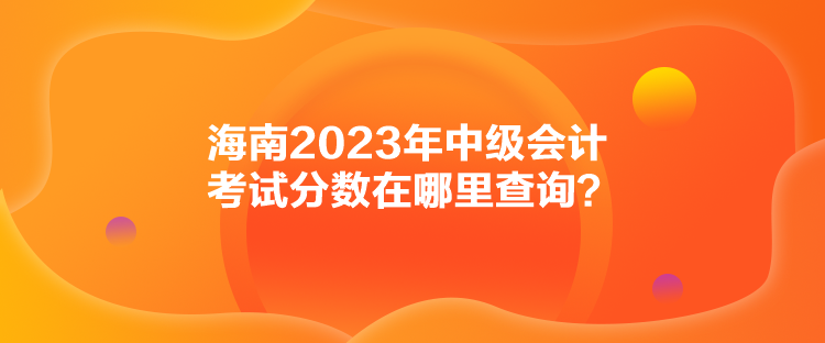 海南2023年中級(jí)會(huì)計(jì)考試分?jǐn)?shù)在哪里查詢？