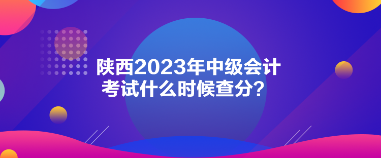 陜西2023年中級會計考試什么時候查分？