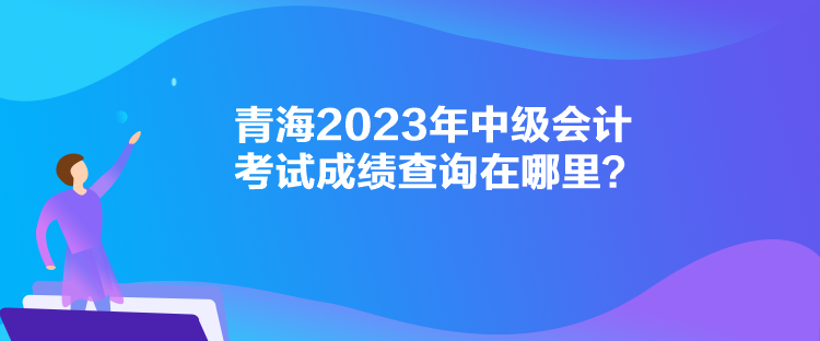 青海2023年中級會計考試成績查詢在哪里？