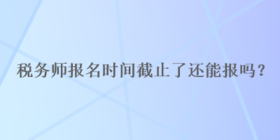 稅務(wù)師報(bào)名時(shí)間截止了還能報(bào)嗎？