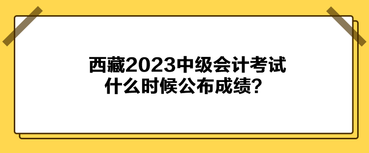 西藏2023中級(jí)會(huì)計(jì)考試什么時(shí)候公布成績(jī)？