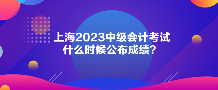 上海2023中級會計考試什么時候公布成績？