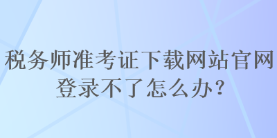 稅務(wù)師準(zhǔn)考證下載網(wǎng)站官網(wǎng)登錄不了怎么辦？