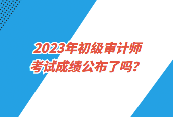 2023年初級(jí)審計(jì)師考試成績(jī)公布了嗎？