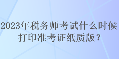 2023年稅務(wù)師考試什么時(shí)候打印準(zhǔn)考證紙質(zhì)版？