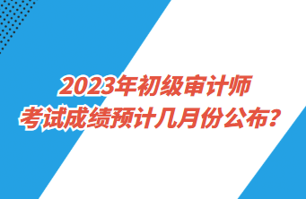 2023年初級(jí)審計(jì)師考試成績(jī)預(yù)計(jì)幾月份公布？