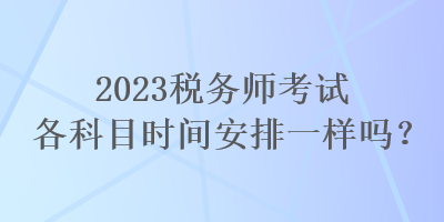 2023稅務(wù)師考試各科目時間安排一樣嗎？