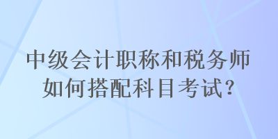 中級(jí)會(huì)計(jì)職稱和稅務(wù)師如何搭配科目考試？