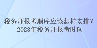 稅務(wù)師報(bào)考順序應(yīng)該怎樣安排？2023年稅務(wù)師報(bào)考時(shí)間