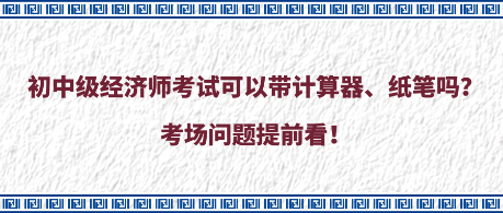 初中級(jí)經(jīng)濟(jì)師考試可以帶計(jì)算器、紙筆嗎？考場(chǎng)問(wèn)題提前看！