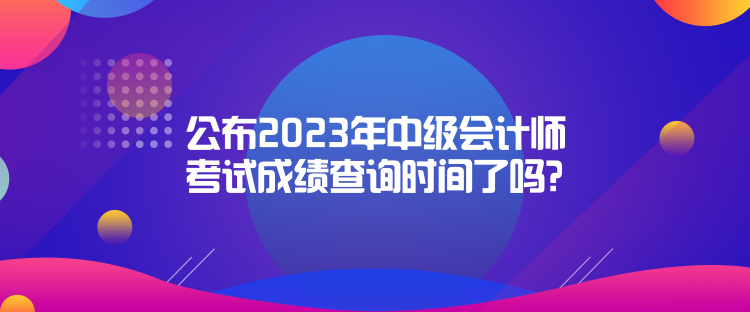 公布2023年中級會計師考試成績查詢時間了嗎？是什么時候？