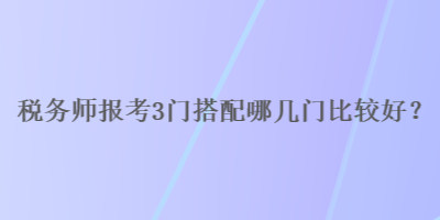 稅務(wù)師報考3門搭配哪幾門比較好？