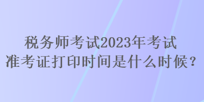 稅務(wù)師考試2023年考試準考證打印時間是什么時候？